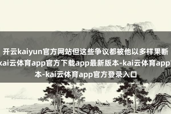 开云kaiyun官方网站但这些争议都被他以多样果断时期压下了-kai云体育app官方下载app最新版本-kai云体育app官方登录入口