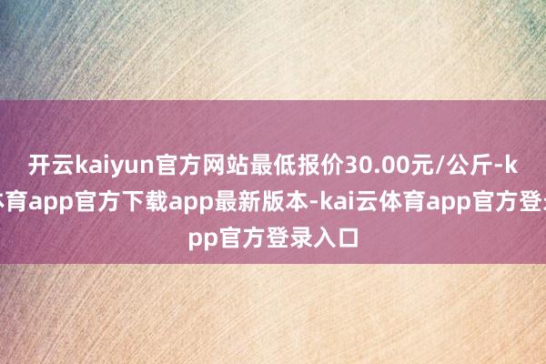 开云kaiyun官方网站最低报价30.00元/公斤-kai云体育app官方下载app最新版本-kai云体育app官方登录入口