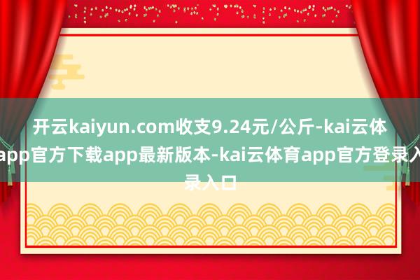 开云kaiyun.com收支9.24元/公斤-kai云体育app官方下载app最新版本-kai云体育app官方登录入口