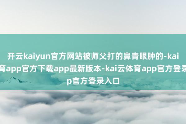 开云kaiyun官方网站被师父打的鼻青眼肿的-kai云体育app官方下载app最新版本-kai云体育app官方登录入口