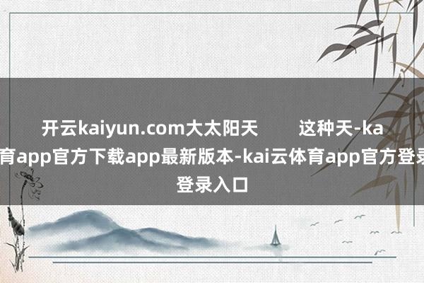 开云kaiyun.com大太阳天        这种天-kai云体育app官方下载app最新版本-kai云体育app官方登录入口