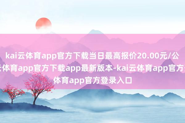kai云体育app官方下载当日最高报价20.00元/公斤-kai云体育app官方下载app最新版本-kai云体育app官方登录入口