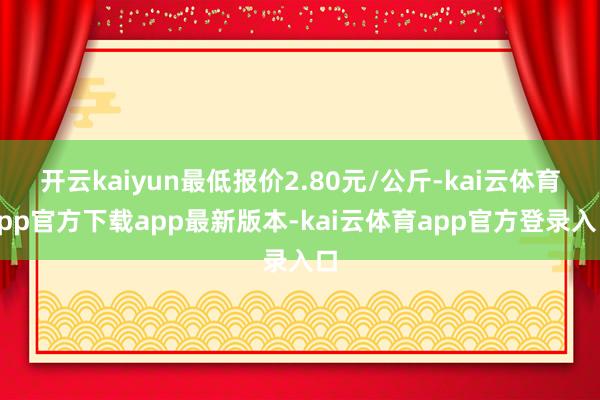 开云kaiyun最低报价2.80元/公斤-kai云体育app官方下载app最新版本-kai云体育app官方登录入口