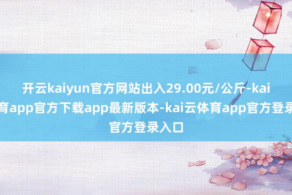开云kaiyun官方网站出入29.00元/公斤-kai云体育app官方下载app最新版本-kai云体育app官方登录入口