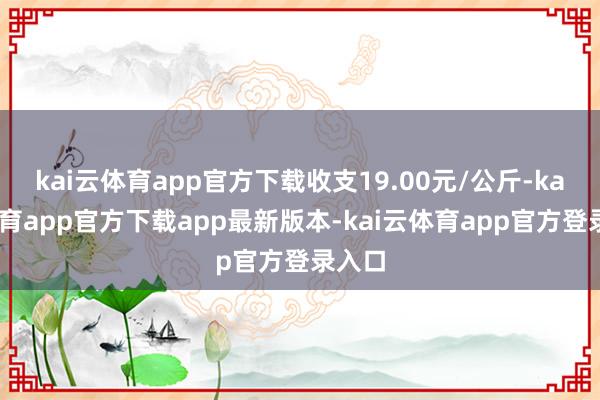 kai云体育app官方下载收支19.00元/公斤-kai云体育app官方下载app最新版本-kai云体育app官方登录入口