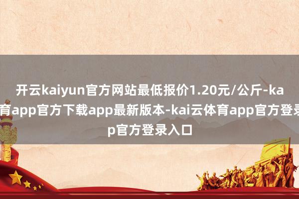 开云kaiyun官方网站最低报价1.20元/公斤-kai云体育app官方下载app最新版本-kai云体育app官方登录入口