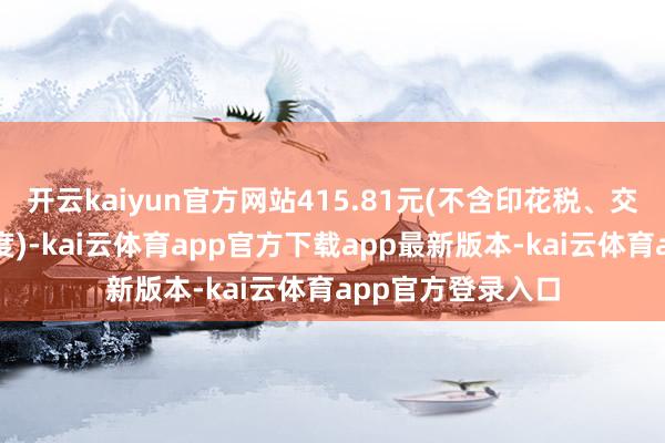 开云kaiyun官方网站415.81元(不含印花税、交往佣金等交往用度)-kai云体育app官方下载app最新版本-kai云体育app官方登录入口