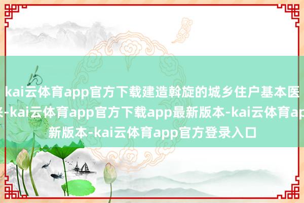 kai云体育app官方下载建造斡旋的城乡住户基本医疗保障轨制以来-kai云体育app官方下载app最新版本-kai云体育app官方登录入口