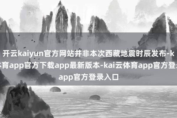 开云kaiyun官方网站并非本次西藏地震时辰发布-kai云体育app官方下载app最新版本-kai云体育app官方登录入口