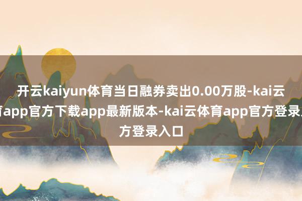 开云kaiyun体育当日融券卖出0.00万股-kai云体育app官方下载app最新版本-kai云体育app官方登录入口