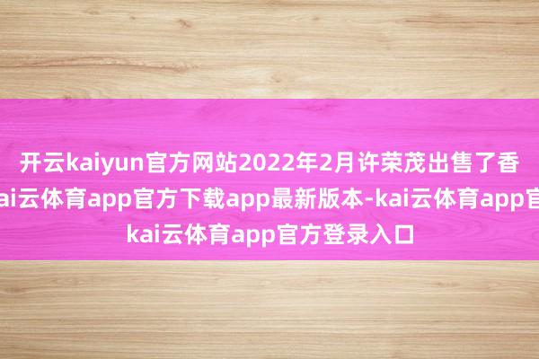开云kaiyun官方网站2022年2月许荣茂出售了香港的豪宅-kai云体育app官方下载app最新版本-kai云体育app官方登录入口