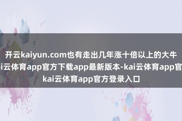 开云kaiyun.com也有走出几年涨十倍以上的大牛股.其实-kai云体育app官方下载app最新版本-kai云体育app官方登录入口