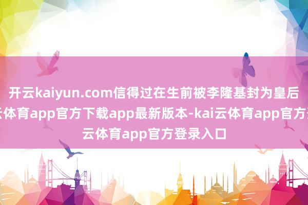 开云kaiyun.com信得过在生前被李隆基封为皇后的-kai云体育app官方下载app最新版本-kai云体育app官方登录入口