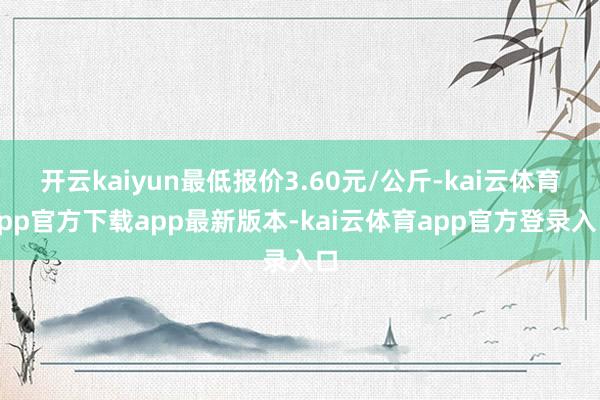 开云kaiyun最低报价3.60元/公斤-kai云体育app官方下载app最新版本-kai云体育app官方登录入口