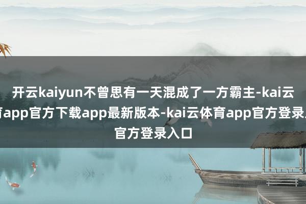 开云kaiyun不曾思有一天混成了一方霸主-kai云体育app官方下载app最新版本-kai云体育app官方登录入口