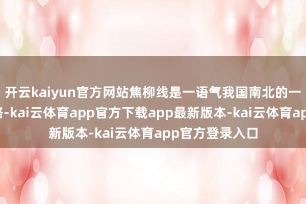 开云kaiyun官方网站焦柳线是一语气我国南北的一条客货混跑铁路-kai云体育app官方下载app最新版本-kai云体育app官方登录入口