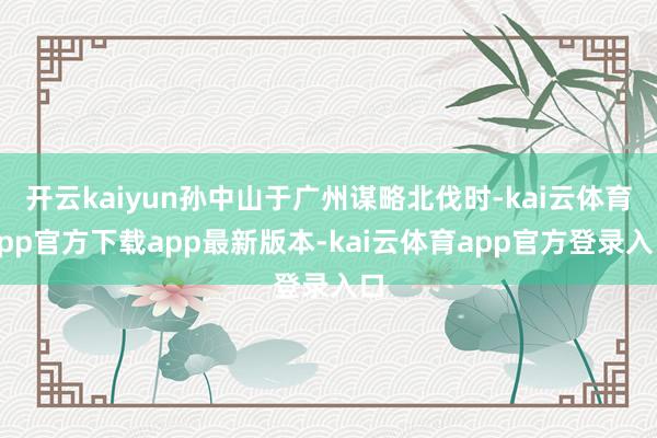 开云kaiyun孙中山于广州谋略北伐时-kai云体育app官方下载app最新版本-kai云体育app官方登录入口