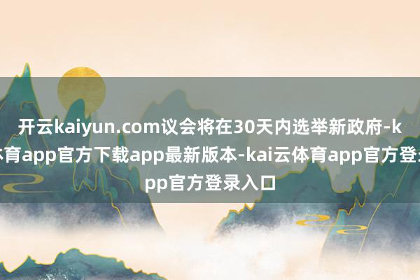 开云kaiyun.com议会将在30天内选举新政府-kai云体育app官方下载app最新版本-kai云体育app官方登录入口