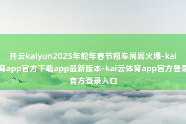 开云kaiyun2025年蛇年春节租车阛阓火爆-kai云体育app官方下载app最新版本-kai云体育app官方登录入口