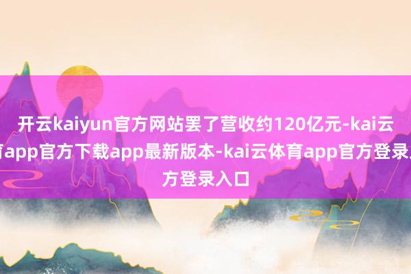 开云kaiyun官方网站罢了营收约120亿元-kai云体育app官方下载app最新版本-kai云体育app官方登录入口