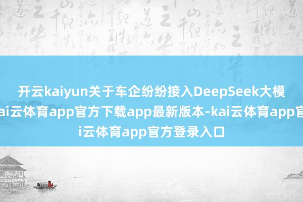 开云kaiyun 关于车企纷纷接入DeepSeek大模子的原因-kai云体育app官方下载app最新版本-kai云体育app官方登录入口