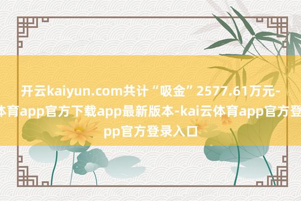开云kaiyun.com共计“吸金”2577.61万元-kai云体育app官方下载app最新版本-kai云体育app官方登录入口