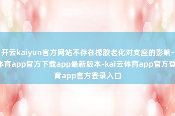 开云kaiyun官方网站不存在橡胶老化对支座的影响-kai云体育app官方下载app最新版本-kai云体育app官方登录入口