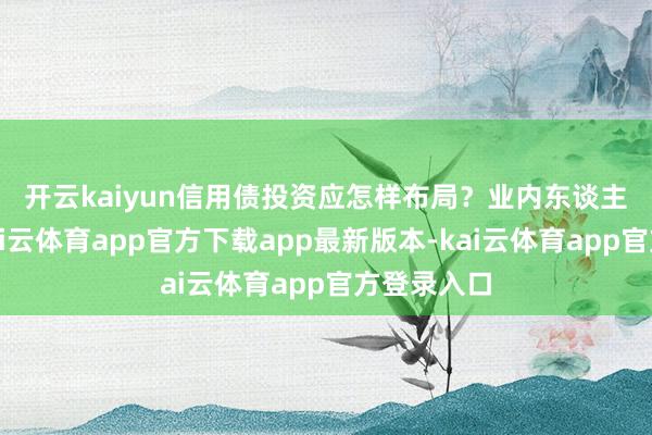 开云kaiyun信用债投资应怎样布局？　　业内东谈主士以为-kai云体育app官方下载app最新版本-kai云体育app官方登录入口