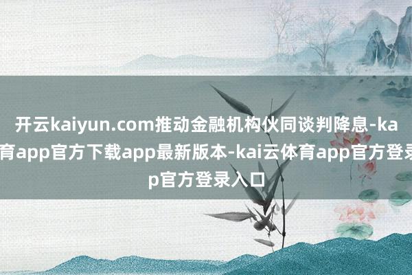 开云kaiyun.com推动金融机构伙同谈判降息-kai云体育app官方下载app最新版本-kai云体育app官方登录入口