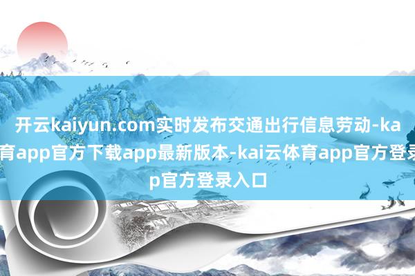 开云kaiyun.com实时发布交通出行信息劳动-kai云体育app官方下载app最新版本-kai云体育app官方登录入口