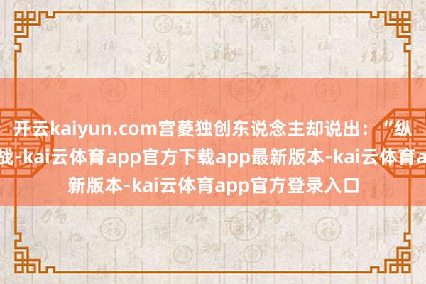 开云kaiyun.com宫菱独创东说念主却说出：“纵使行业齐打价钱战-kai云体育app官方下载app最新版本-kai云体育app官方登录入口