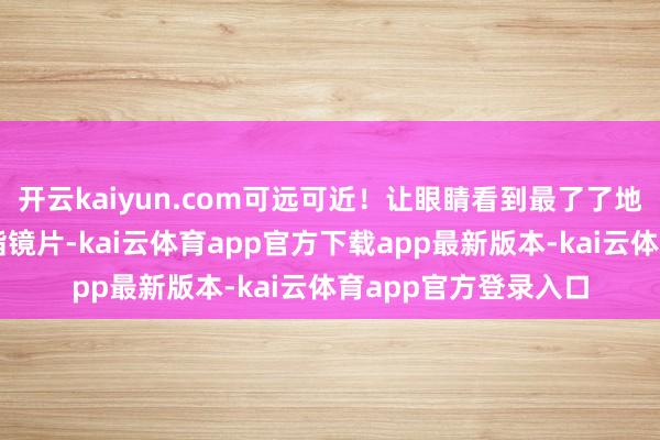 开云kaiyun.com可远可近！让眼睛看到最了了地画面！品性黄金树脂镜片-kai云体育app官方下载app最新版本-kai云体育app官方登录入口