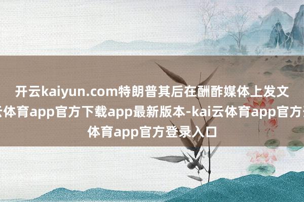 开云kaiyun.com　　特朗普其后在酬酢媒体上发文称-kai云体育app官方下载app最新版本-kai云体育app官方登录入口
