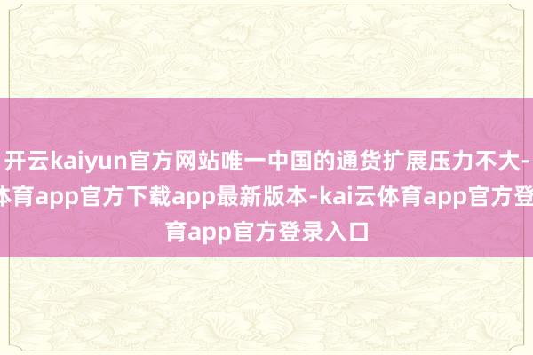 开云kaiyun官方网站唯一中国的通货扩展压力不大-kai云体育app官方下载app最新版本-kai云体育app官方登录入口