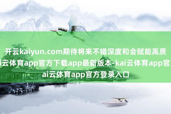 开云kaiyun.com期待将来不错深度和会赋能高质料发展-kai云体育app官方下载app最新版本-kai云体育app官方登录入口