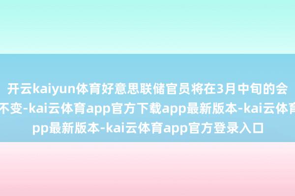 开云kaiyun体育好意思联储官员将在3月中旬的会议上保管假贷老本不变-kai云体育app官方下载app最新版本-kai云体育app官方登录入口