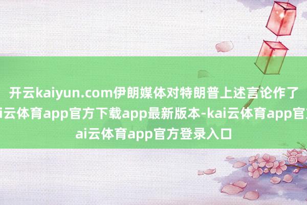 开云kaiyun.com伊朗媒体对特朗普上述言论作了报说念-kai云体育app官方下载app最新版本-kai云体育app官方登录入口