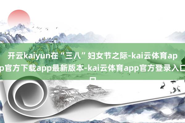 开云kaiyun在“三八”妇女节之际-kai云体育app官方下载app最新版本-kai云体育app官方登录入口