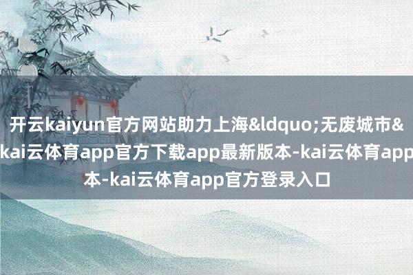 开云kaiyun官方网站助力上海&ldquo;无废城市&rdquo;树立-kai云体育app官方下载app最新版本-kai云体育app官方登录入口