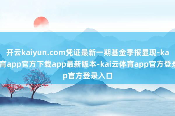 开云kaiyun.com凭证最新一期基金季报显现-kai云体育app官方下载app最新版本-kai云体育app官方登录入口