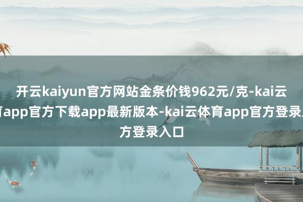 开云kaiyun官方网站金条价钱962元/克-kai云体育app官方下载app最新版本-kai云体育app官方登录入口