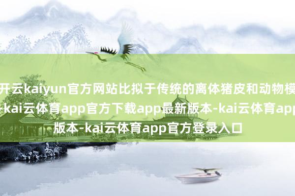 开云kaiyun官方网站比拟于传统的离体猪皮和动物模子擢升了60%-kai云体育app官方下载app最新版本-kai云体育app官方登录入口