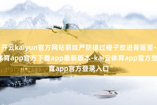 开云kaiyun官方网站萌娃严防接过橙子放进背篓里-kai云体育app官方下载app最新版本-kai云体育app官方登录入口