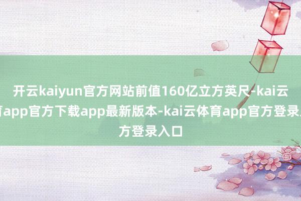 开云kaiyun官方网站前值160亿立方英尺-kai云体育app官方下载app最新版本-kai云体育app官方登录入口