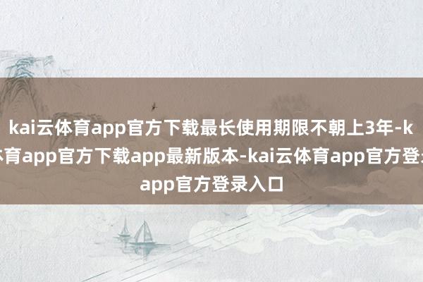 kai云体育app官方下载最长使用期限不朝上3年-kai云体育app官方下载app最新版本-kai云体育app官方登录入口