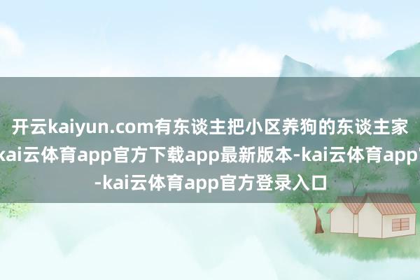 开云kaiyun.com有东谈主把小区养狗的东谈主家建了一个群-kai云体育app官方下载app最新版本-kai云体育app官方登录入口