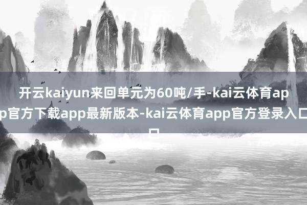 开云kaiyun来回单元为60吨/手-kai云体育app官方下载app最新版本-kai云体育app官方登录入口