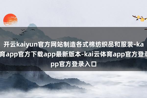 开云kaiyun官方网站制造各式棉纺织品和服装-kai云体育app官方下载app最新版本-kai云体育app官方登录入口
