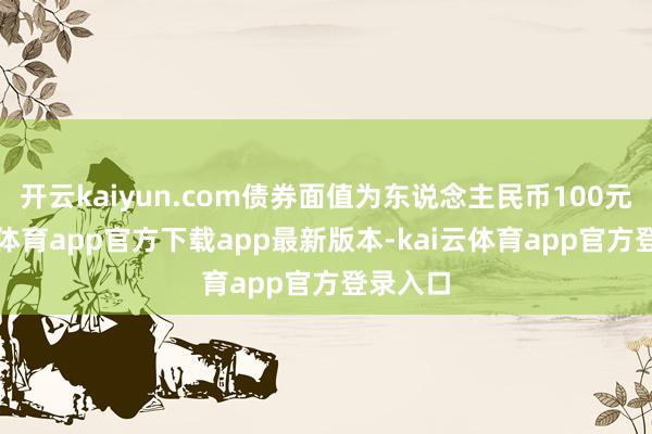 开云kaiyun.com债券面值为东说念主民币100元-kai云体育app官方下载app最新版本-kai云体育app官方登录入口