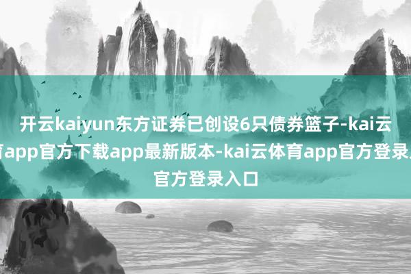 开云kaiyun东方证券已创设6只债券篮子-kai云体育app官方下载app最新版本-kai云体育app官方登录入口